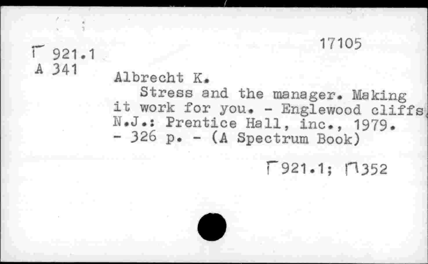 ﻿F 921.1 A 341
17105
Albrecht K.
Stress and the manager. Making it work for you. - Englewood cliffs N.J.: Prentice Hall, inc., 1979.
- 326 p. - (A Spectrum Book)
F921.1; P352